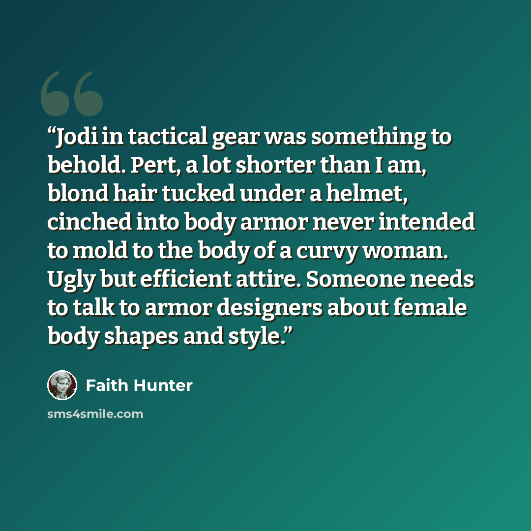 “Jodi in tactical gear was something to behold. Pert, a lot shorter than I am, blond hair tucked under a helmet, cinched into body armor never intended to mold to the body of a curvy woman. Ugly but efficient attire. Someone needs to talk to armor designers about female body shapes and style.” quote by Faith Hunter
