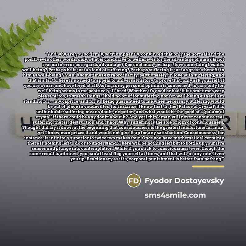 “And why are you so firmly, so triumphantly, convinced that only the normal and the positive--in other words, only what is conducive to welfare--is for the advantage of man? Is not reason in error as regards advantage? Does not man, perhaps, love something besides well-being? Perhaps he is just as…” quote by Fyodor Dostoyevsky