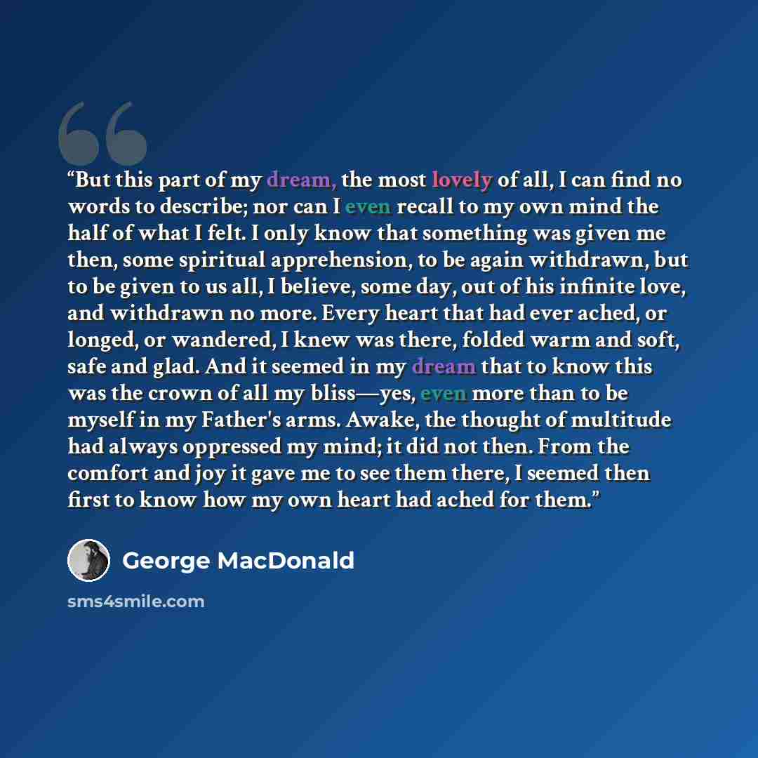 “But this part of my dream, the most lovely of all, I can find no words to describe; nor can I even recall to my own mind the half of what I felt. I only know that something was given me then, some spiritual apprehension, to be again withdrawn, but to be given to us all, I believe, some day, out of…” quote by George MacDonald