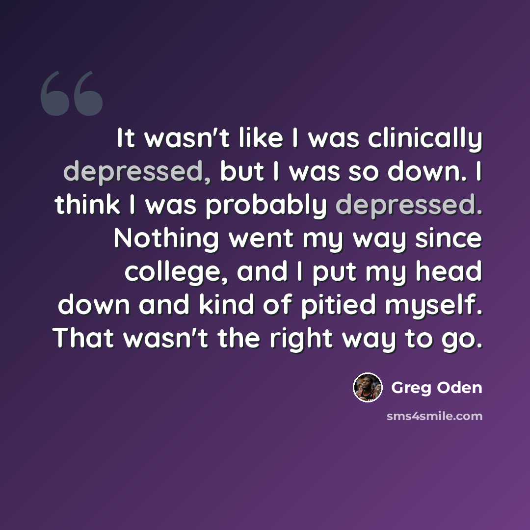 “It wasn't like I was clinically depressed, but I was so down. I think I was probably depressed. Nothing went my way since college, and I put my head down and kind of pitied myself. That wasn't the right way to go.” quote by Greg Oden