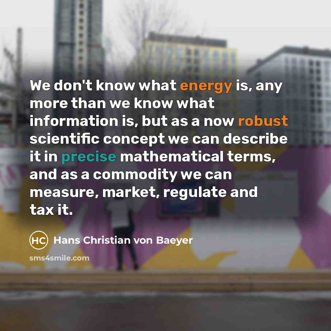 “We don't know what energy is, any more than we know what information is, but as a now robust scientific concept we can describe it in precise mathematical terms, and as a commodity we can measure, market, regulate and tax it.” quote by Hans Christian von Baeyer