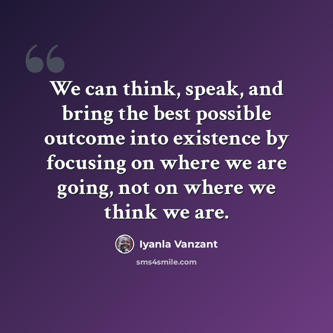 “We can think, speak, and bring the best possible outcome into existence by focusing on where we are going, not on where we think we are.” quote by Iyanla Vanzant