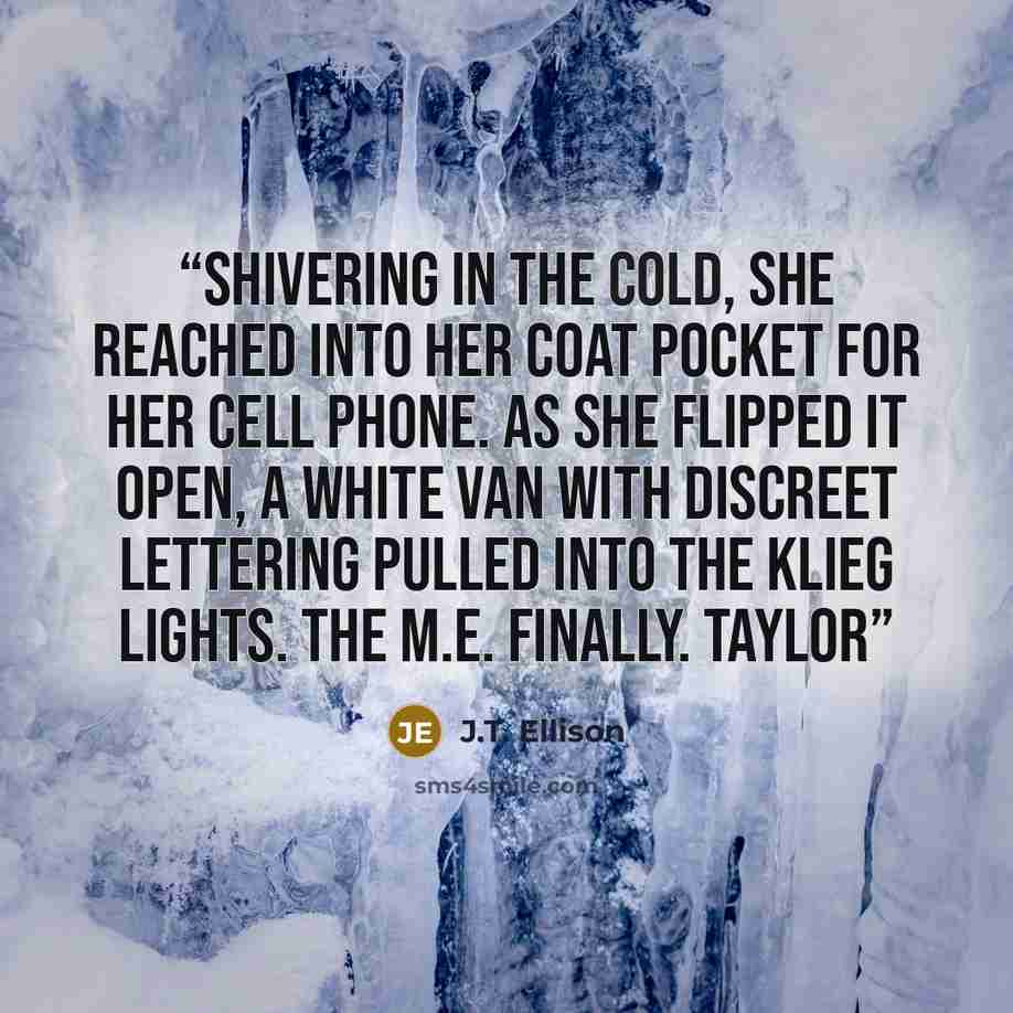 “Shivering in the cold, she reached into her coat pocket for her cell phone. As she flipped it open, a white van with discreet lettering pulled into the klieg lights. The M.E. Finally. Taylor” quote by J.T. Ellison