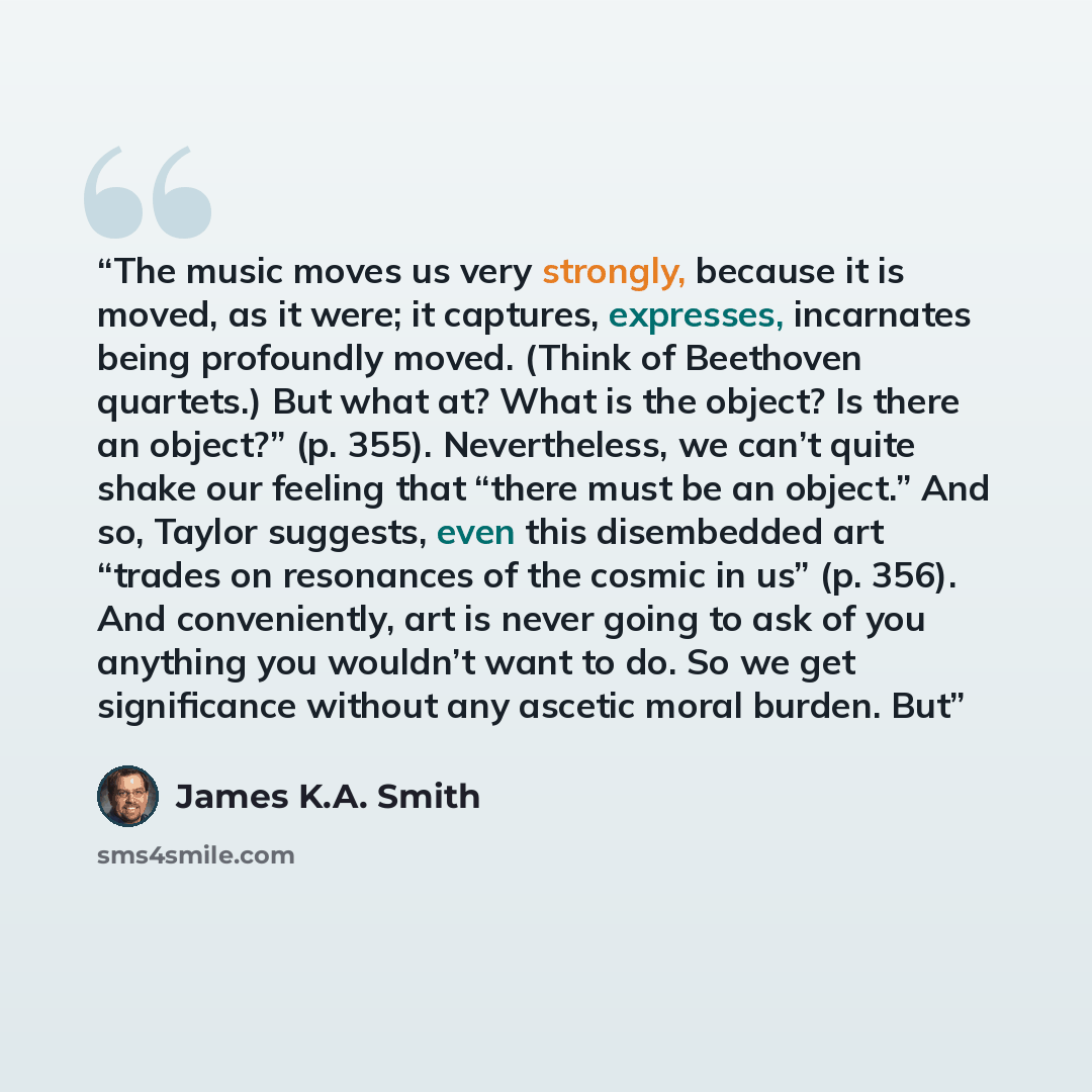 “The music moves us very strongly, because it is moved, as it were; it captures, expresses, incarnates being profoundly moved. (Think of Beethoven quartets.) But what at? What is the object? Is there an object?” (p. 355). Nevertheless, we can’t quite shake our feeling that “there must be an…” quote by James K.A. Smith