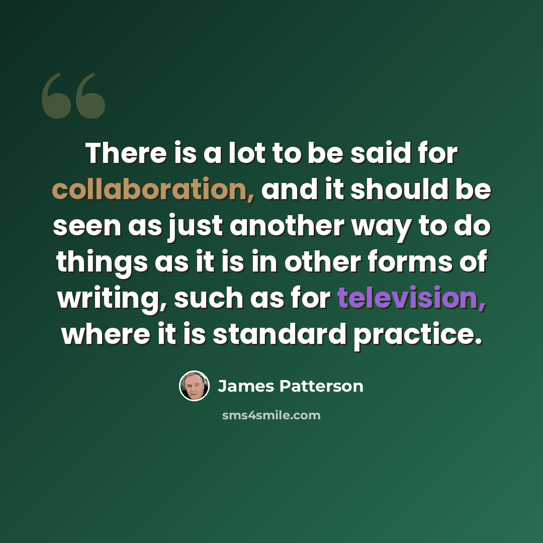 “There is a lot to be said for collaboration, and it should be seen as just another way to do things as it is in other forms of writing, such as for television, where it is standard practice.” quote by James Patterson
