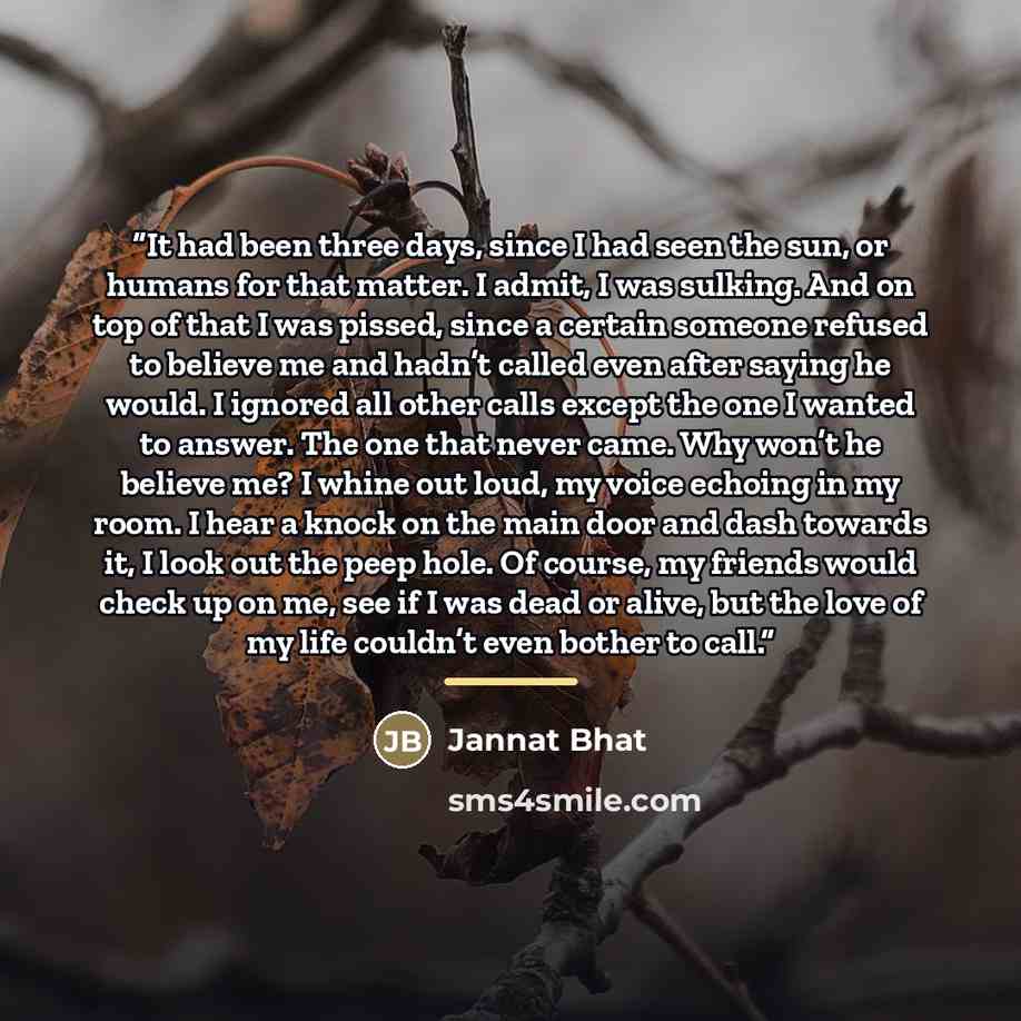 “It had been three days, since I had seen the sun, or humans for that matter. I admit, I was sulking. And on top of that I was pissed, since a certain someone refused to believe me and hadn’t called even after saying he would. I ignored all other calls except the one I wanted to answer. The one…” quote by Jannat Bhat