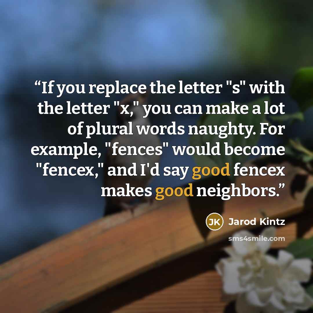 “If you replace the letter "s" with the letter "x," you can make a lot of plural words naughty. For example, "fences" would become "fencex," and I'd say good fencex makes good neighbors.” quote by Jarod Kintz