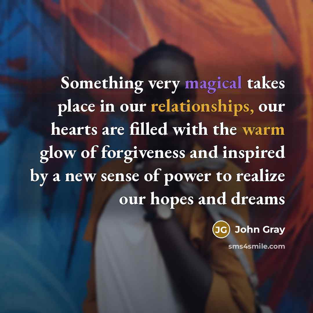 “Something very magical takes place in our relationships, our hearts are filled with the warm glow of forgiveness and inspired by a new sense of power to realize our hopes and dreams” quote by John Gray