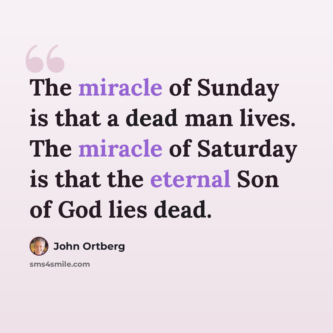 “The miracle of Sunday is that a dead man lives. The miracle of Saturday is that the eternal Son of God lies dead.” quote by John Ortberg