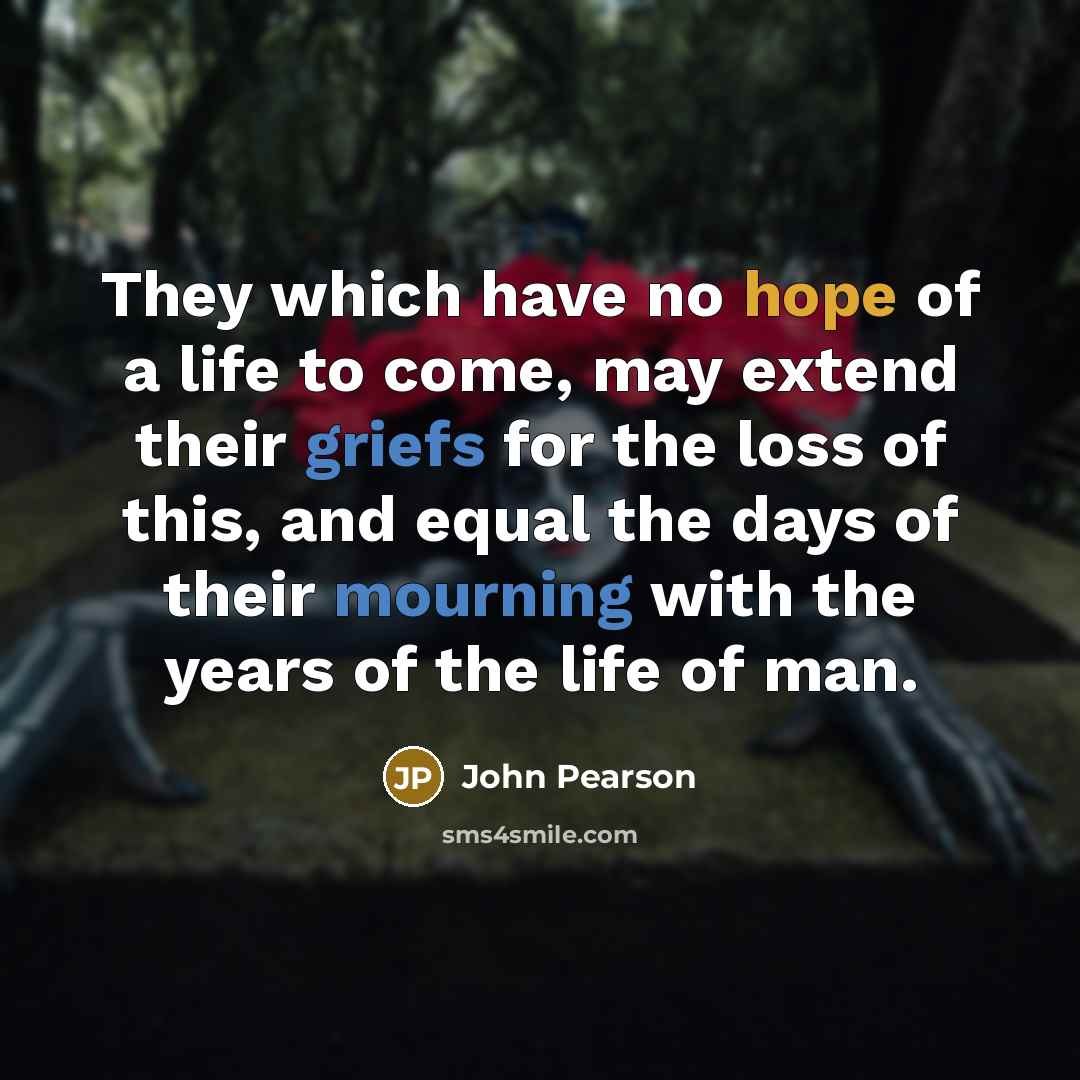 “They which have no hope of a life to come, may extend their griefs for the loss of this, and equal the days of their mourning with the years of the life of man.” quote by John Pearson