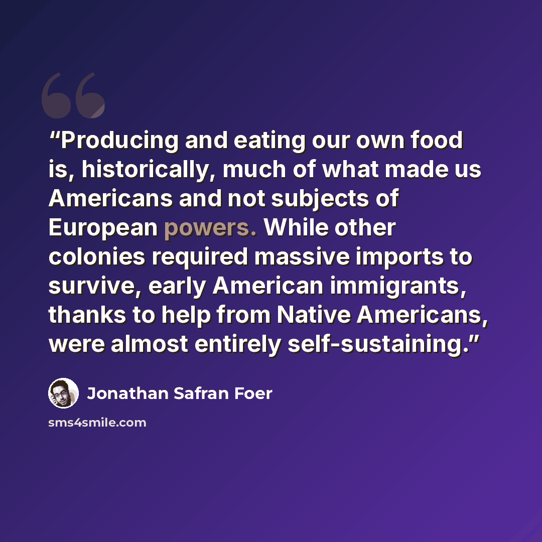 “Producing and eating our own food is, historically, much of what made us Americans and not subjects of European powers. While other colonies required massive imports to survive, early American immigrants, thanks to help from Native Americans, were almost entirely self-sustaining.” quote by Jonathan Safran Foer