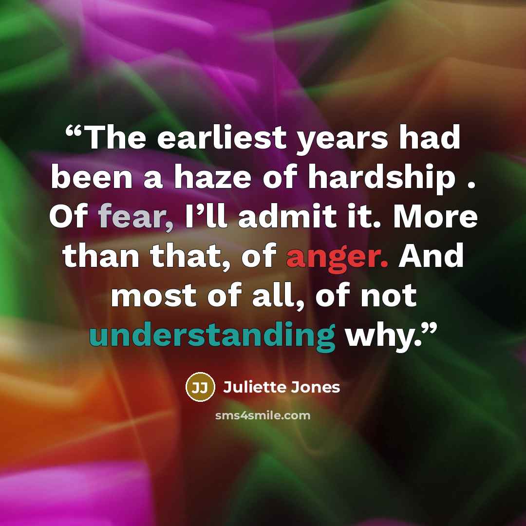 “The earliest years had been a haze of hardship . Of fear, I’ll admit it. More than that, of anger. And most of all, of not understanding why.” quote by Juliette Jones