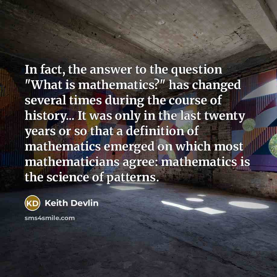 “In fact, the answer to the question "What is mathematics?" has changed several times during the course of history... It was only in the last twenty years or so that a definition of mathematics emerged on which most mathematicians agree: mathematics is the science of patterns.” quote by Keith Devlin