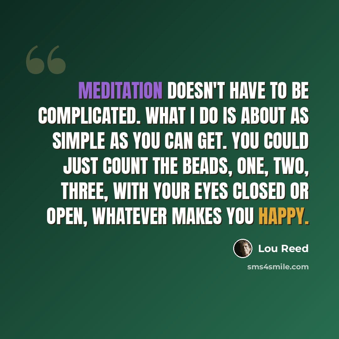 “Meditation doesn't have to be complicated. What I do is about as simple as you can get. You could just count the beads, one, two, three, with your eyes closed or open, whatever makes you happy.” quote by Lou Reed