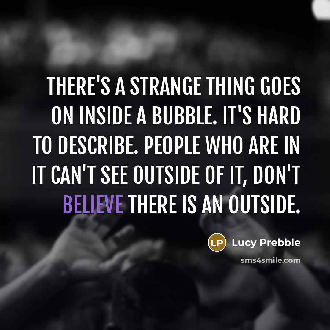 “There's a strange thing goes on inside a bubble. It's hard to describe. People who are in it can't see outside of it, don't believe there is an outside.” quote by Lucy Prebble