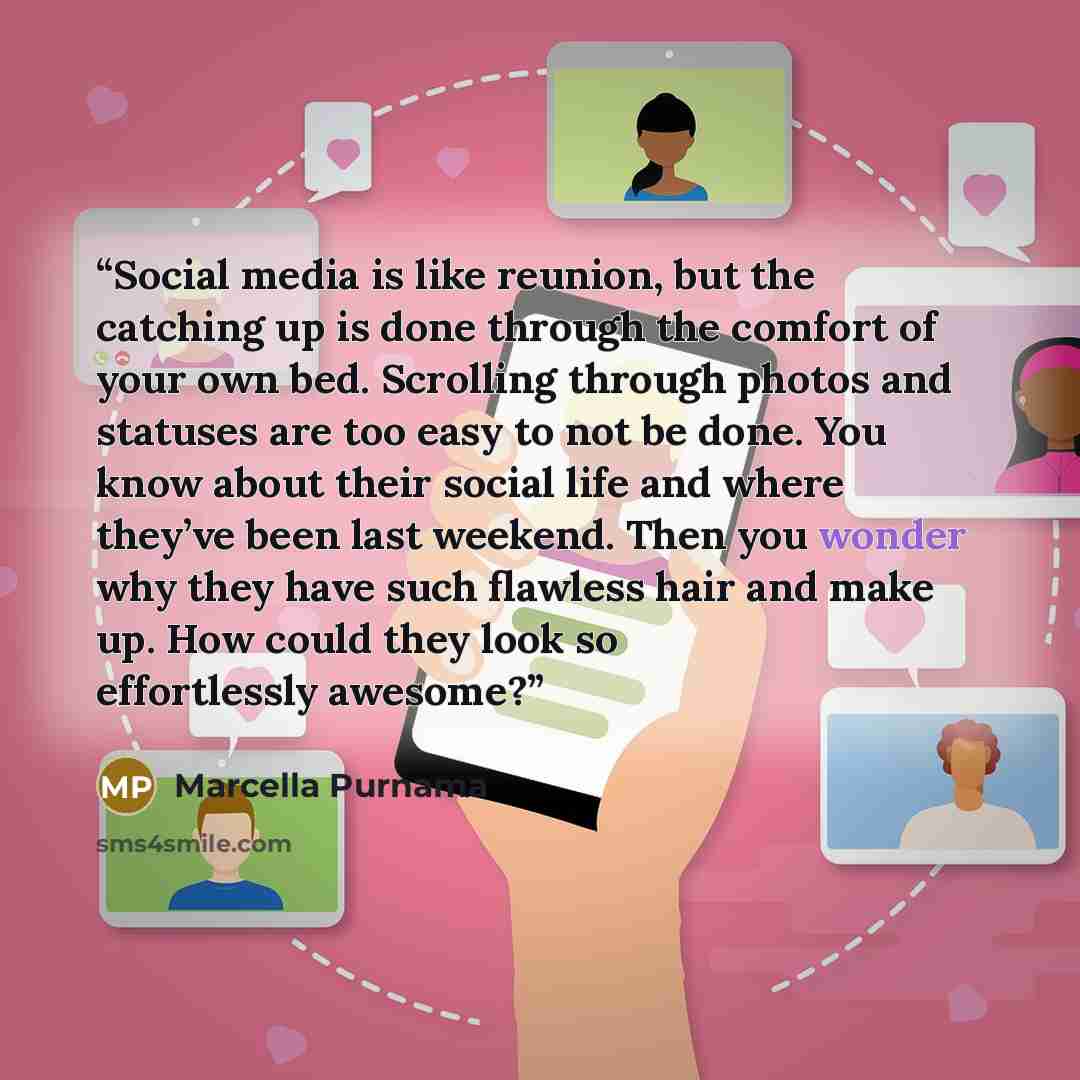 “Social media is like reunion, but the catching up is done through the comfort of your own bed. Scrolling through photos and statuses are too easy to not be done. You know about their social life and where they’ve been last weekend. Then you wonder why they have such flawless hair and make up. How…” quote by Marcella Purnama