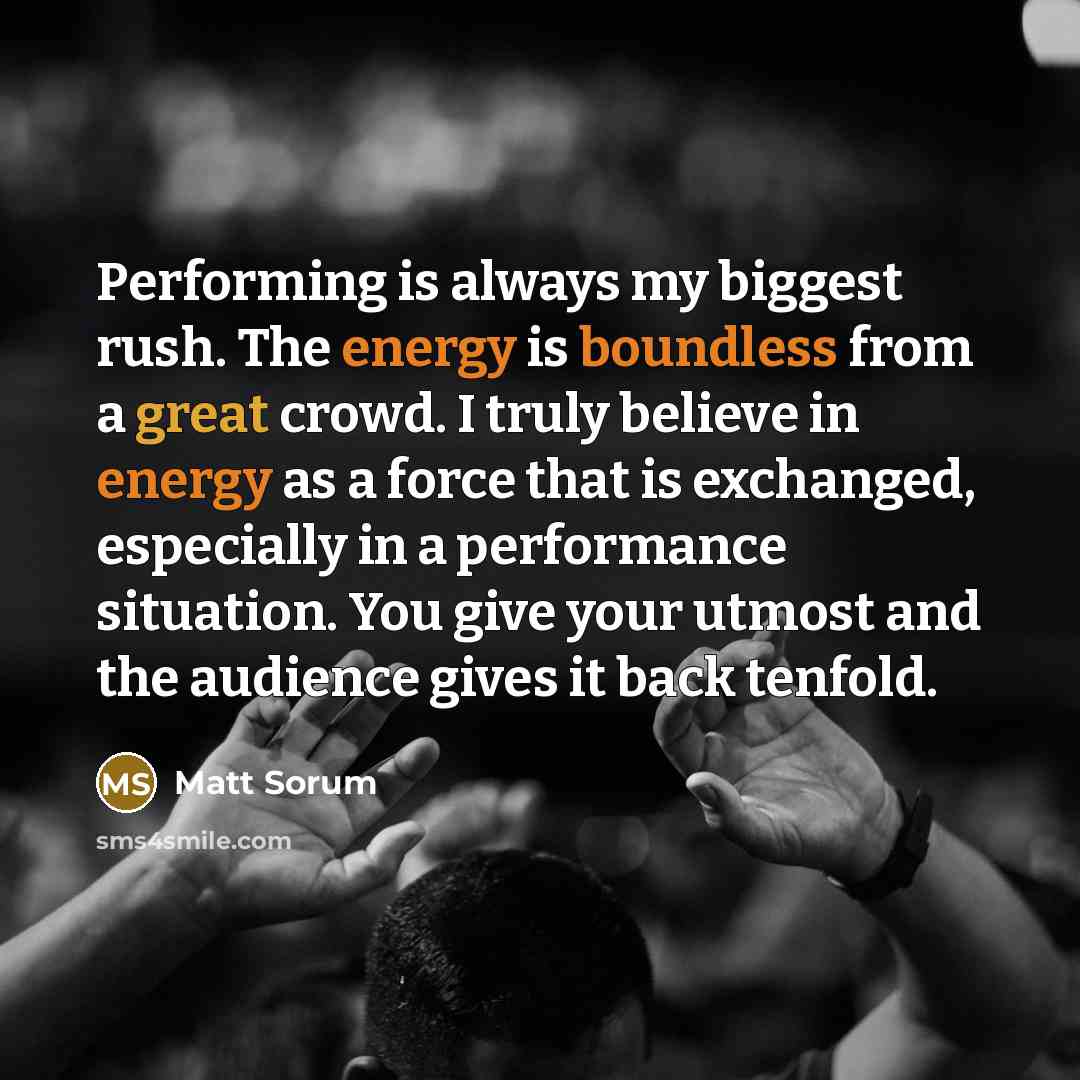 “Performing is always my biggest rush. The energy is boundless from a great crowd. I truly believe in energy as a force that is exchanged, especially in a performance situation. You give your utmost and the audience gives it back tenfold.” quote by Matt Sorum