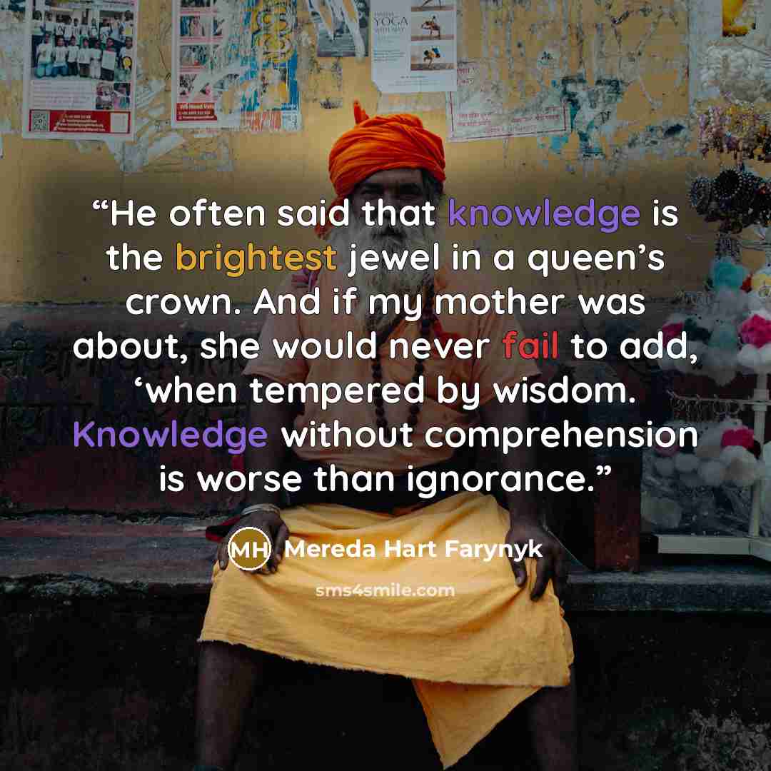 “He often said that knowledge is the brightest jewel in a queen’s crown. And if my mother was about, she would never fail to add, ‘when tempered by wisdom. Knowledge without comprehension is worse than ignorance.” quote by Mereda Hart Farynyk
