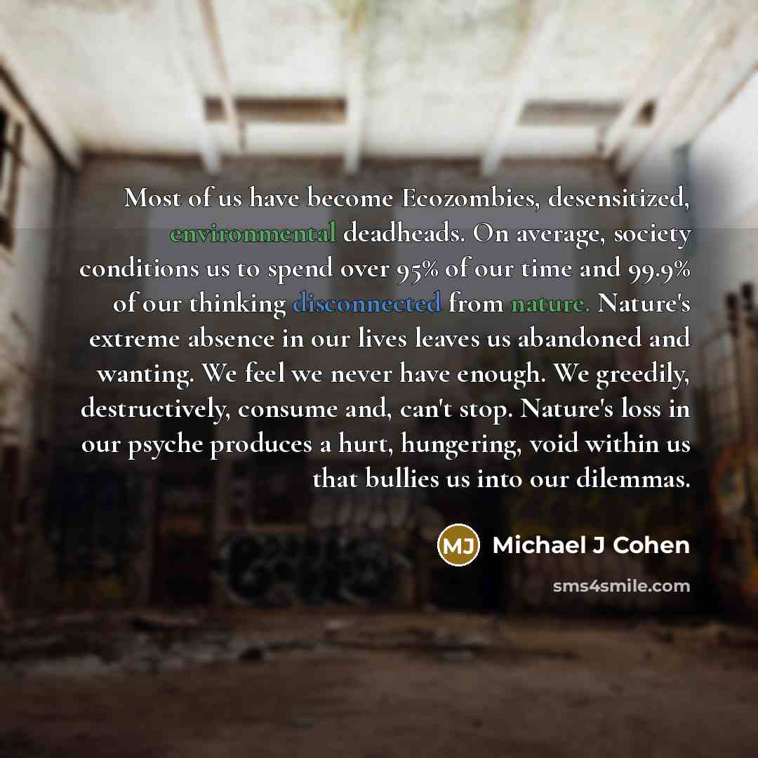 “Most of us have become Ecozombies, desensitized, environmental deadheads. On average, society conditions us to spend over 95% of our time and 99.9% of our thinking disconnected from nature. Nature's extreme absence in our lives leaves us abandoned and wanting. We feel we never have enough. We…” quote by Michael J Cohen
