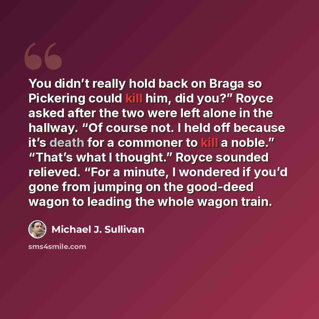 “You didn’t really hold back on Braga so Pickering could kill him, did you?” Royce asked after the two were left alone in the hallway. “Of course not. I held off because it’s death for a commoner to kill a noble.” “That’s what I thought.” Royce sounded relieved. “For a minute, I wondered if you’d…” quote by Michael J. Sullivan