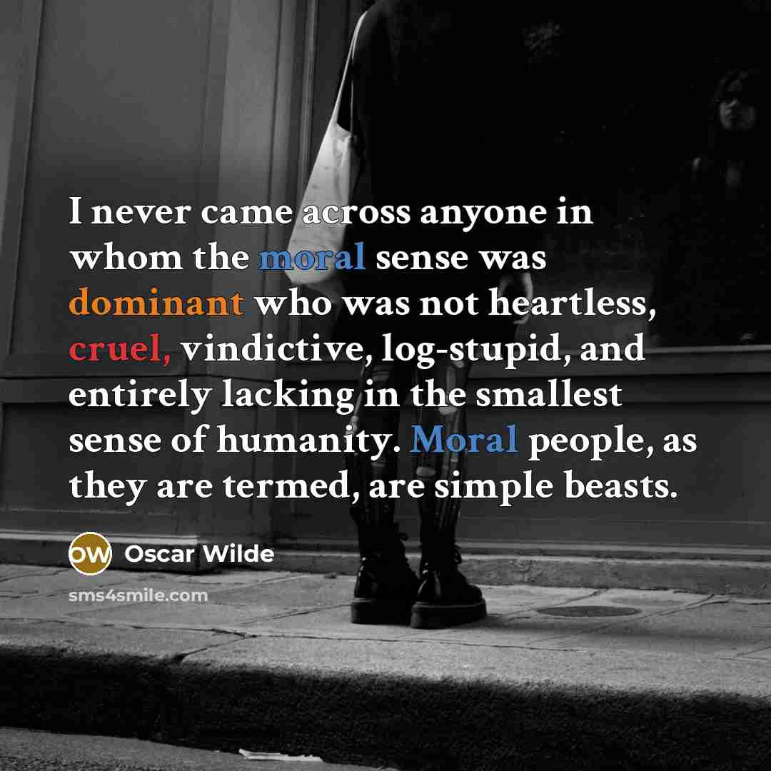 “I never came across anyone in whom the moral sense was dominant who was not heartless, cruel, vindictive, log-stupid, and entirely lacking in the smallest sense of humanity. Moral people, as they are termed, are simple beasts.” quote by Oscar Wilde