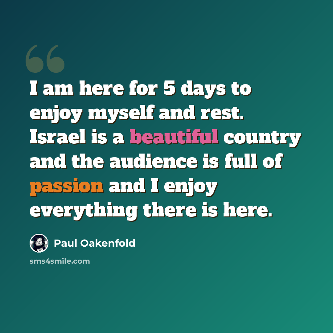 “I am here for 5 days to enjoy myself and rest. Israel is a beautiful country and the audience is full of passion and I enjoy everything there is here.” quote by Paul Oakenfold