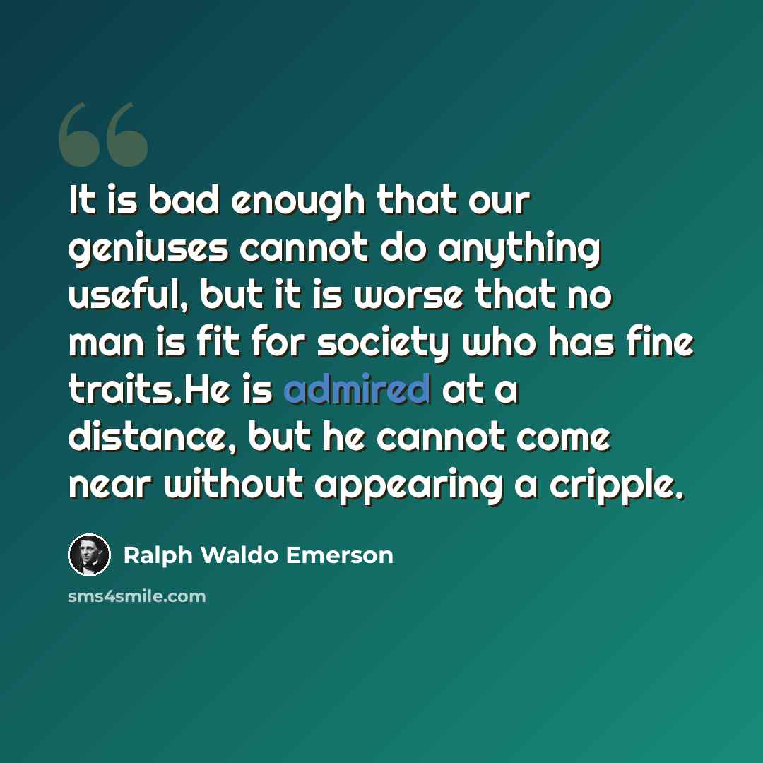 “It is bad enough that our geniuses cannot do anything useful, but it is worse that no man is fit for society who has fine traits.He is admired at a distance, but he cannot come near without appearing a cripple.” quote by Ralph Waldo Emerson