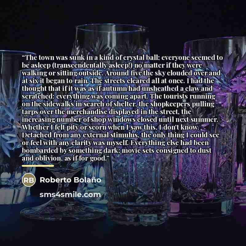 “The town was sunk in a kind of crystal ball; everyone seemed to be asleep (transcendentally asleep!) no matter if they were walking or sitting outside. Around five the sky clouded over and at six it began to rain. The streets cleared all at once. I had the thought that if it was as if autumn had…” quote by Roberto Bolaño