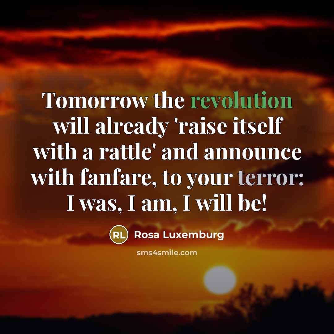“Tomorrow the revolution will already 'raise itself with a rattle' and announce with fanfare, to your terror: I was, I am, I will be!” quote by Rosa Luxemburg