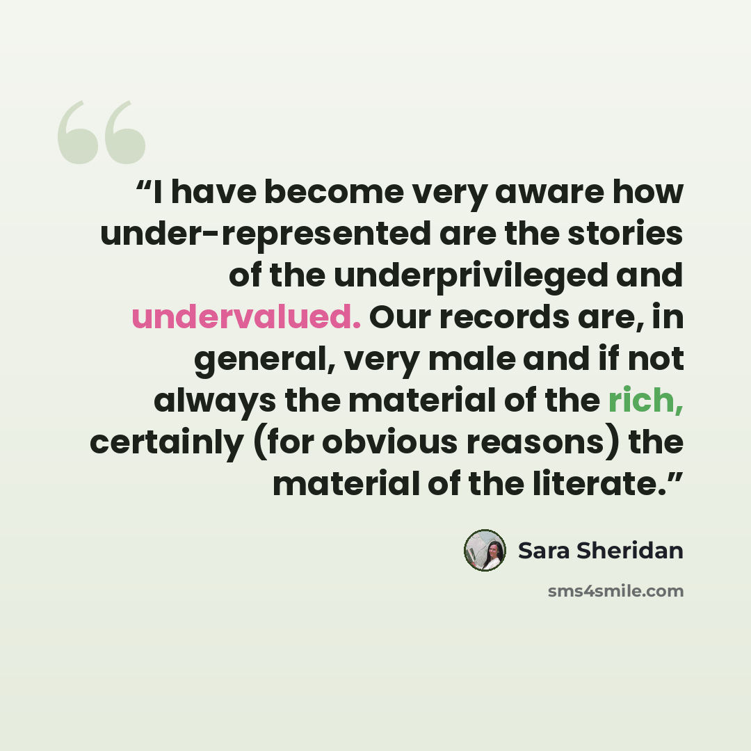 “I have become very aware how under-represented are the stories of the underprivileged and undervalued. Our records are, in general, very male and if not always the material of the rich, certainly (for obvious reasons) the material of the literate.” quote by Sara Sheridan