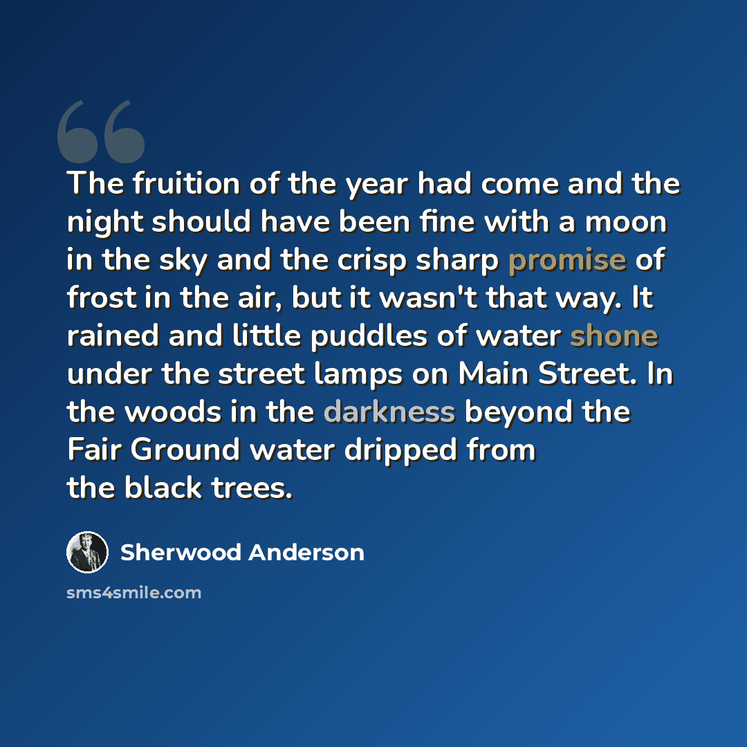 “The fruition of the year had come and the night should have been fine with a moon in the sky and the crisp sharp promise of frost in the air, but it wasn't that way. It rained and little puddles of water shone under the street lamps on Main Street. In the woods in the darkness beyond the Fair…” quote by Sherwood Anderson