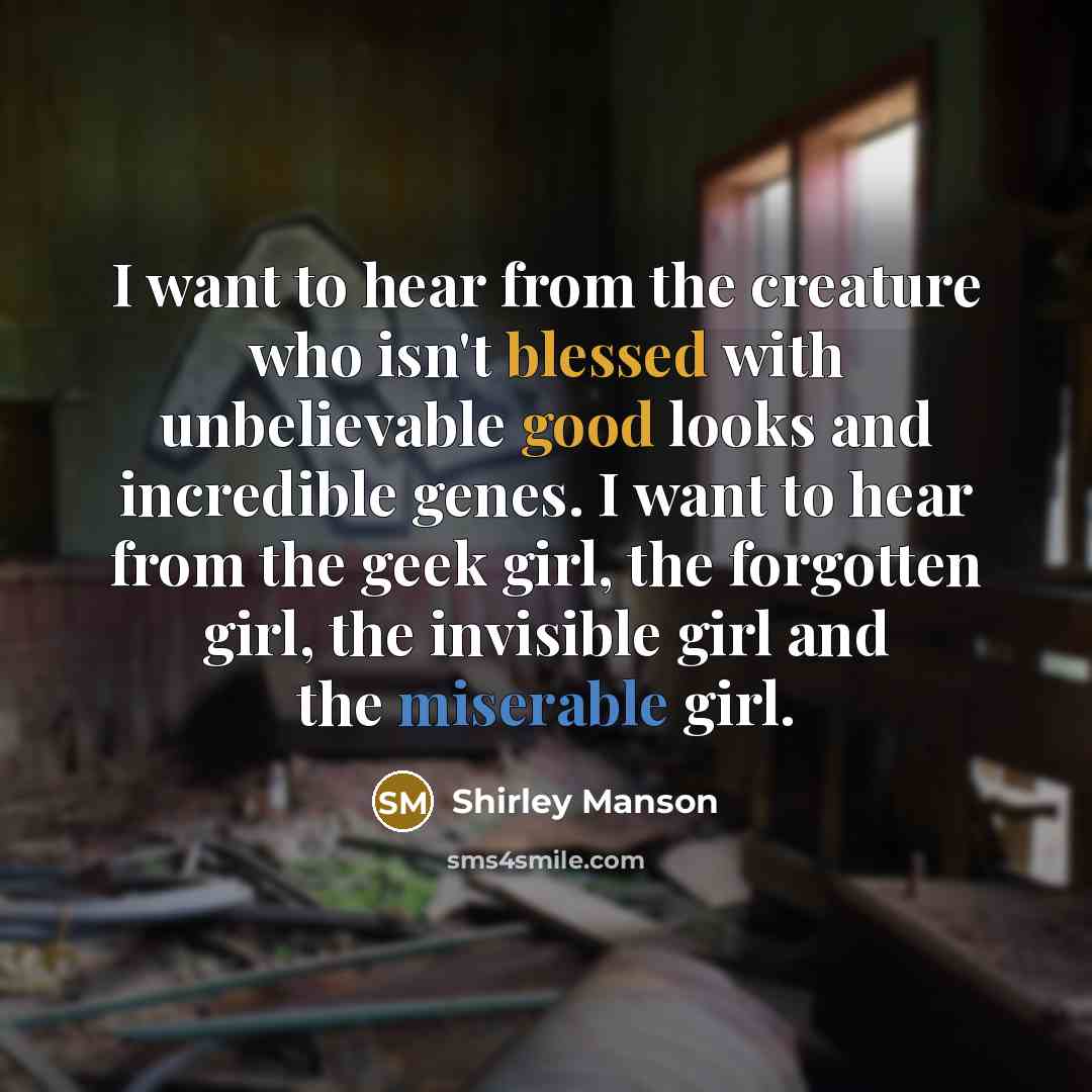 “I want to hear from the creature who isn't blessed with unbelievable good looks and incredible genes. I want to hear from the geek girl, the forgotten girl, the invisible girl and the miserable girl.” quote by Shirley Manson
