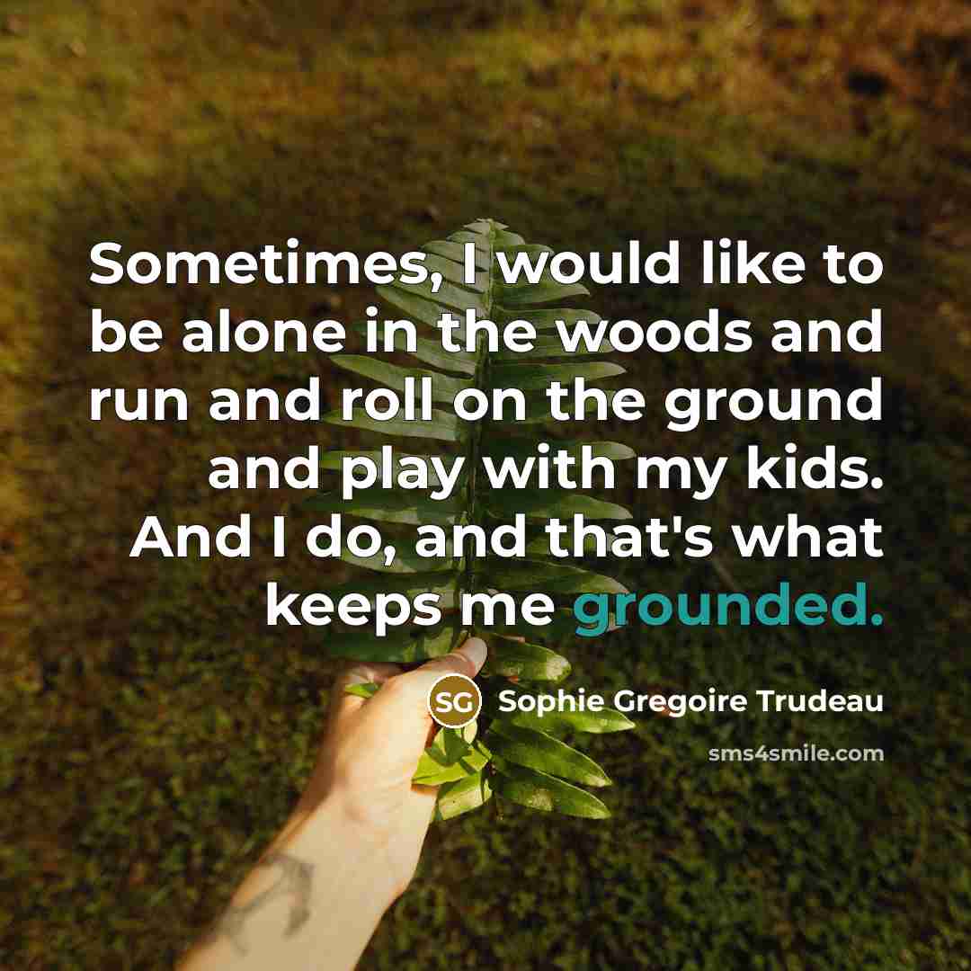 “Sometimes, I would like to be alone in the woods and run and roll on the ground and play with my kids. And I do, and that's what keeps me grounded.” quote by Sophie Gregoire Trudeau