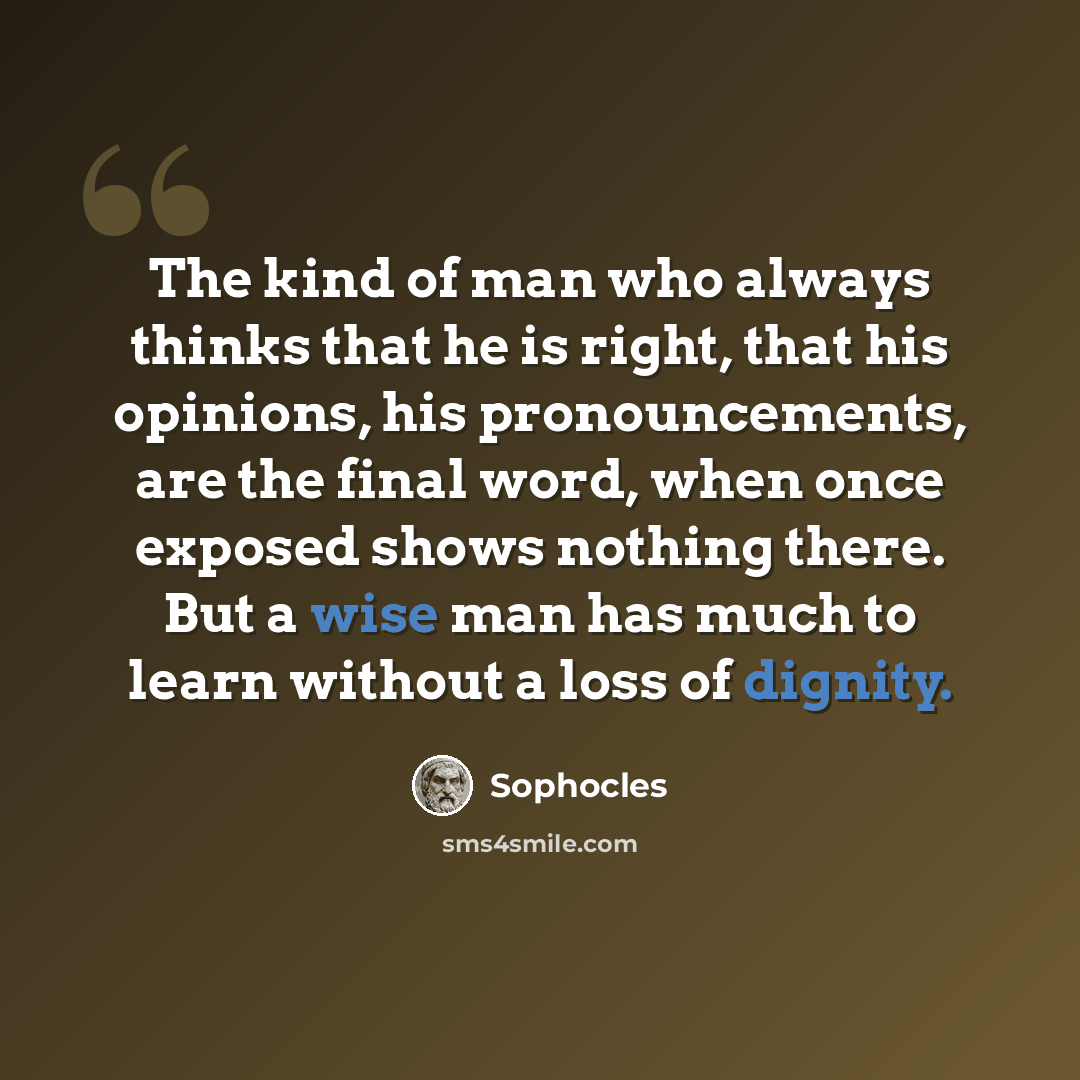 “The kind of man who always thinks that he is right, that his opinions, his pronouncements, are the final word, when once exposed shows nothing there. But a wise man has much to learn without a loss of dignity.” quote by Sophocles