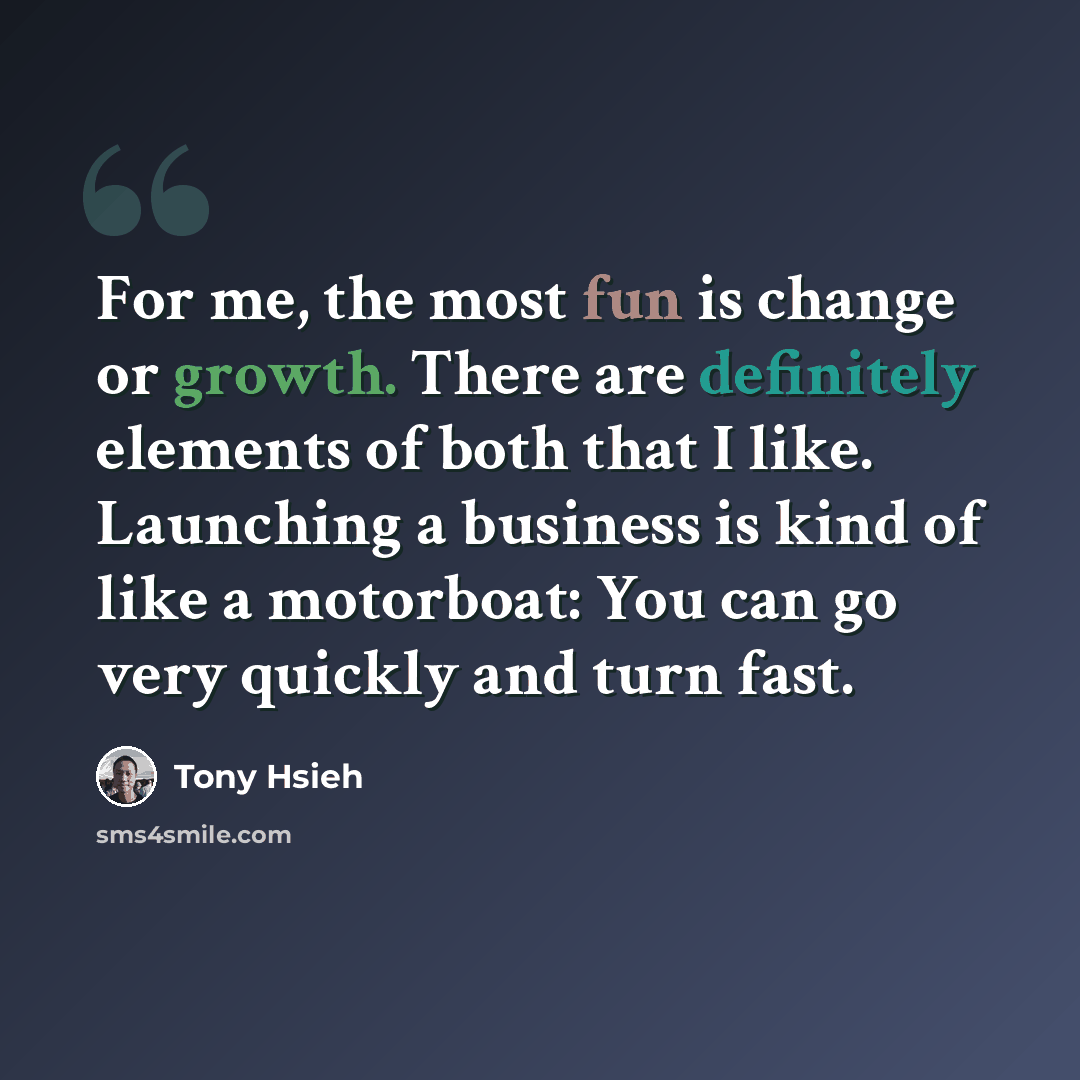 “For me, the most fun is change or growth. There are definitely elements of both that I like. Launching a business is kind of like a motorboat: You can go very quickly and turn fast.” quote by Tony Hsieh