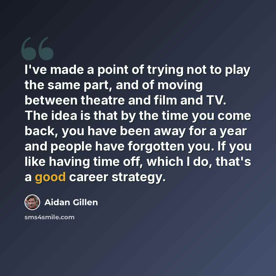 “I've made a point of trying not to play the same part, and of moving between theatre and film and TV. The idea is that by the time you come back, you have been away for a year and people have forgotten you. If you like having time off, which I do, that's a good career strategy.” quote by Aidan Gillen