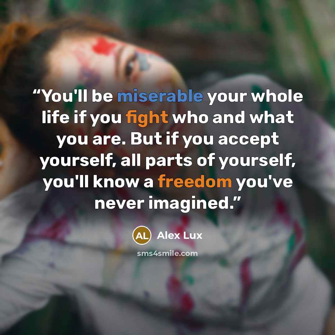 “You'll be miserable your whole life if you fight who and what you are. But if you accept yourself, all parts of yourself, you'll know a freedom you've never imagined.” quote by Alex Lux