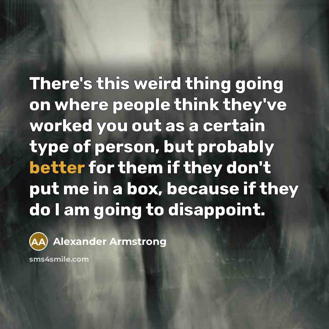 “There's this weird thing going on where people think they've worked you out as a certain type of person, but probably better for them if they don't put me in a box, because if they do I am going to disappoint.” quote by Alexander Armstrong