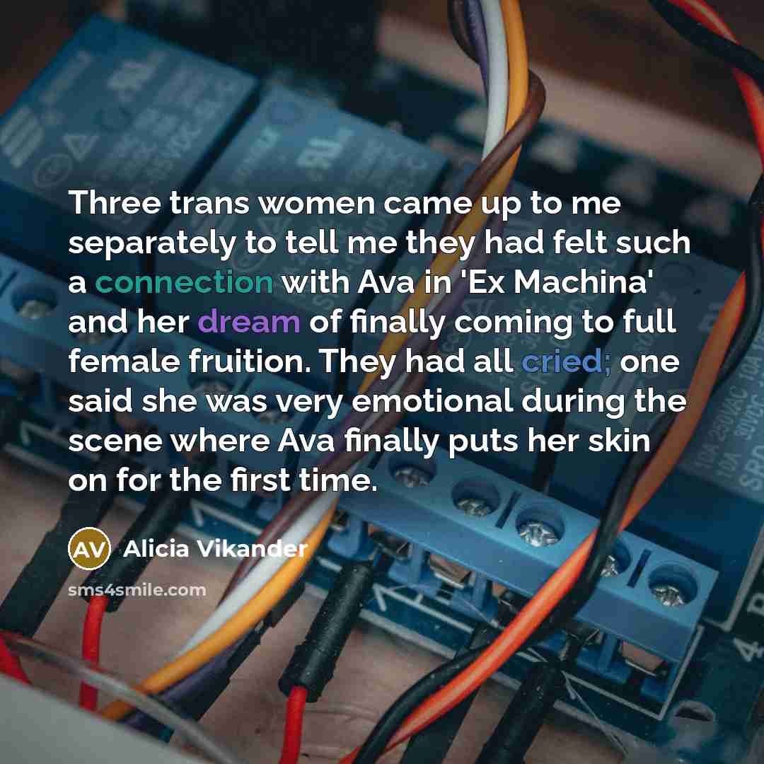 “Three trans women came up to me separately to tell me they had felt such a connection with Ava in 'Ex Machina' and her dream of finally coming to full female fruition. They had all cried; one said she was very emotional during the scene where Ava finally puts her skin on for the first time.” quote by Alicia Vikander