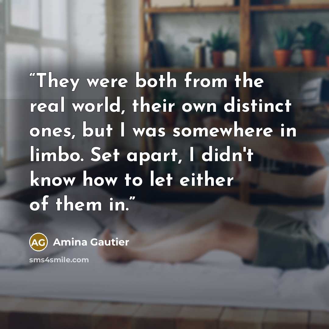“They were both from the real world, their own distinct ones, but I was somewhere in limbo. Set apart, I didn't know how to let either of them in.” quote by Amina Gautier
