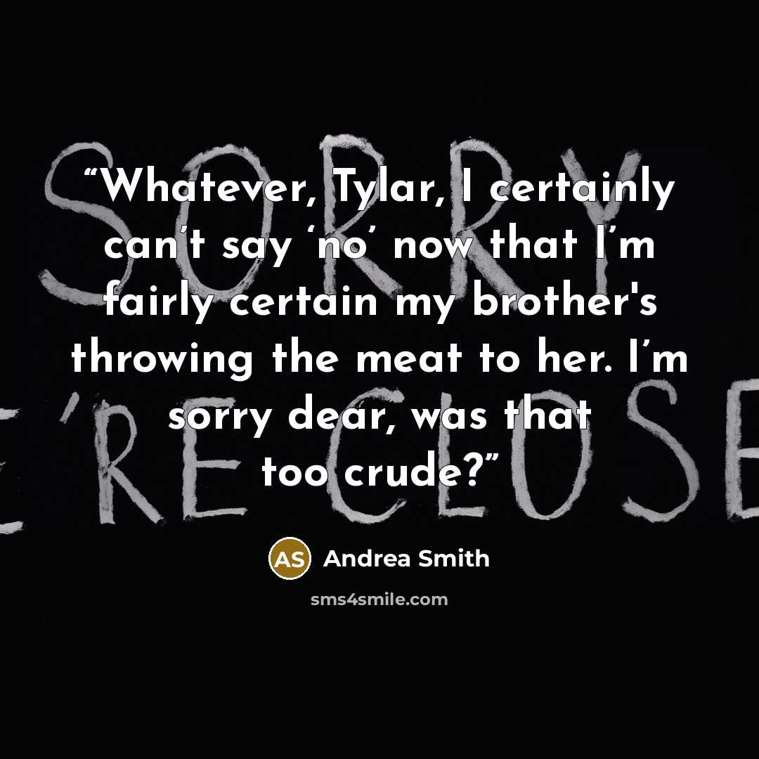 “Whatever, Tylar, I certainly can’t say ‘no’ now that I’m fairly certain my brother's throwing the meat to her. I’m sorry dear, was that too crude?” quote by Andrea Smith