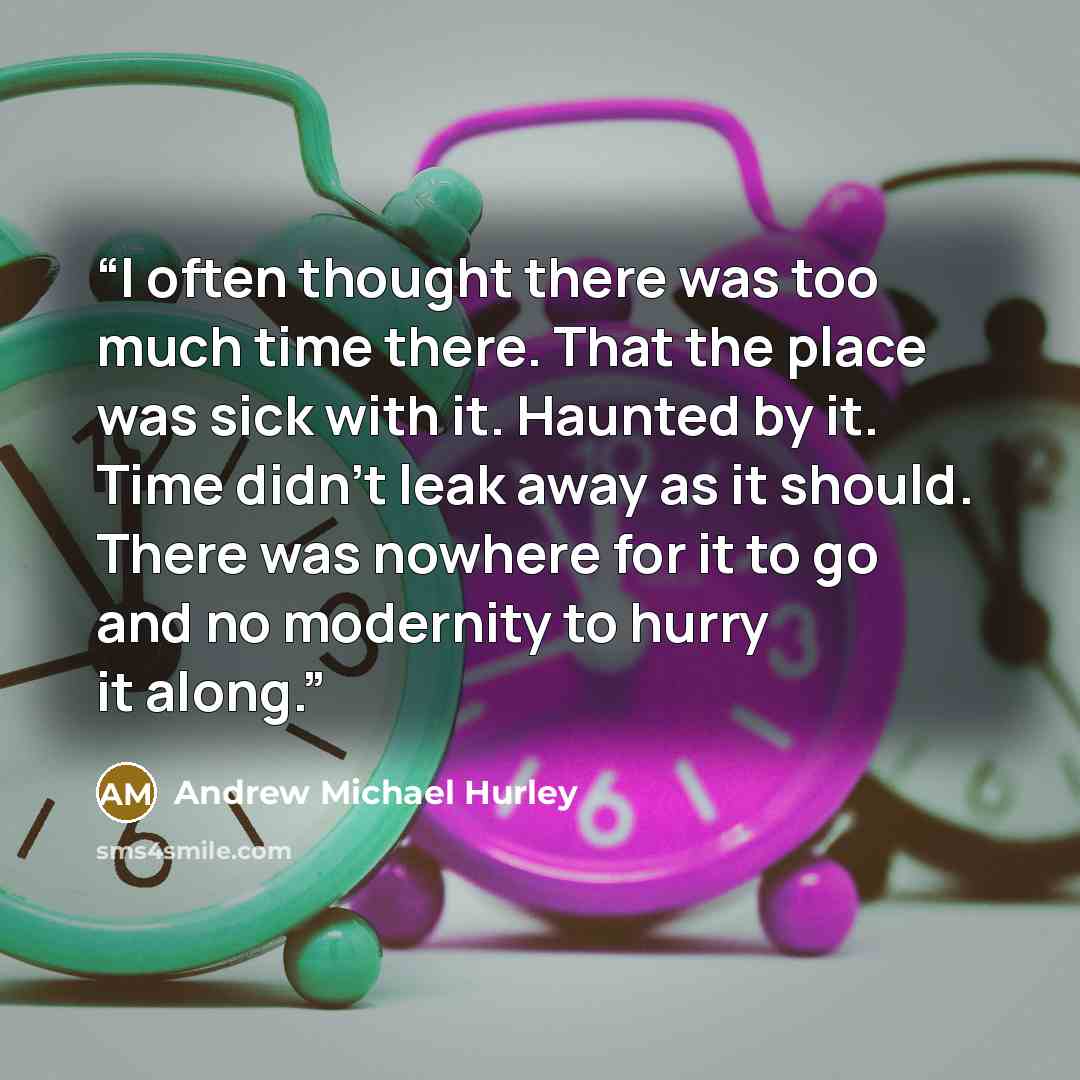 “I often thought there was too much time there. That the place was sick with it. Haunted by it. Time didn't leak away as it should. There was nowhere for it to go and no modernity to hurry it along.” quote by Andrew Michael Hurley
