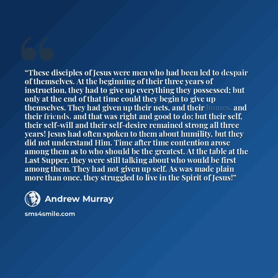 “These disciples of Jesus were men who had been led to despair of themselves. At the beginning of their three years of instruction, they had to give up everything they possessed; but only at the end of that time could they begin to give up themselves. They had given up their nets, and their homes…” quote by Andrew Murray