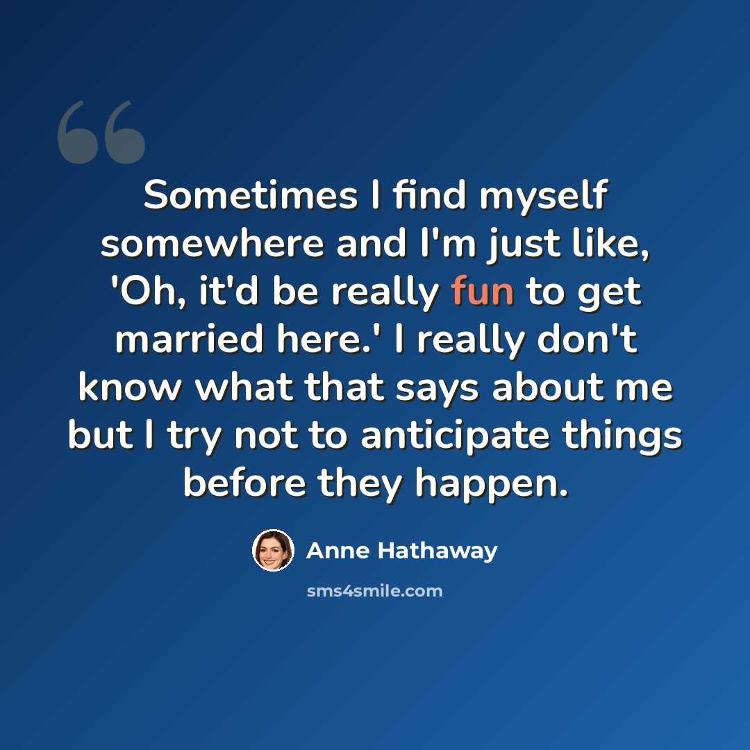 “Sometimes I find myself somewhere and I'm just like, 'Oh, it'd be really fun to get married here.' I really don't know what that says about me but I try not to anticipate things before they happen.” quote by Anne Hathaway