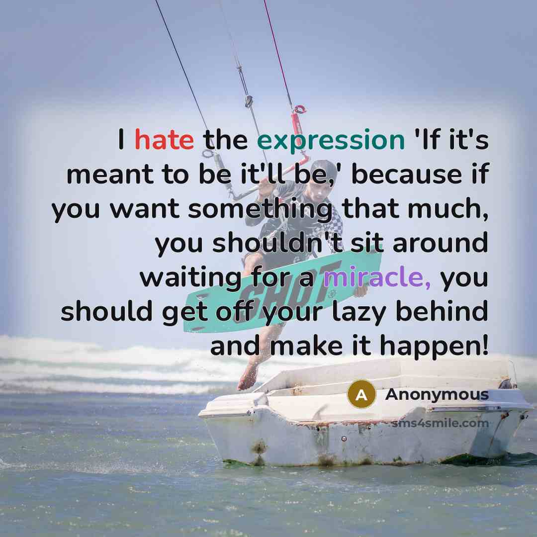 “I hate the expression 'If it's meant to be it'll be,' because if you want something that much, you shouldn't sit around waiting for a miracle, you should get off your lazy behind and make it happen!” quote by Anonymous