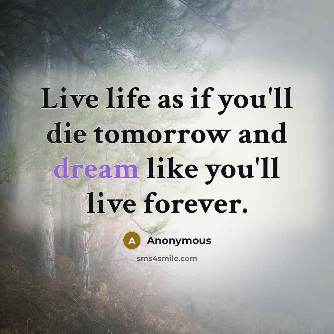 “Live life as if you'll die tomorrow and dream like you'll live forever.” quote by Anonymous
