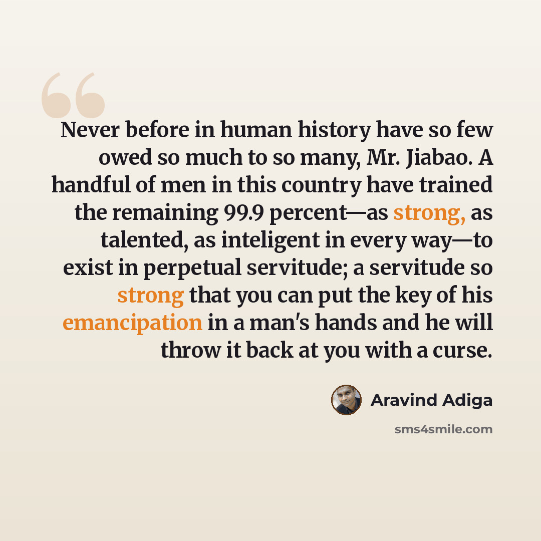 “Never before in human history have so few owed so much to so many, Mr. Jiabao. A handful of men in this country have trained the remaining 99.9 percent—as strong, as talented, as inteligent in every way—to exist in perpetual servitude; a servitude so strong that you can put the key of his…” quote by Aravind Adiga