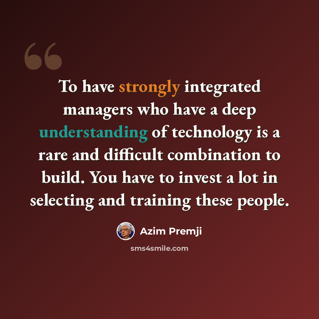 “To have strongly integrated managers who have a deep understanding of technology is a rare and difficult combination to build. You have to invest a lot in selecting and training these people.” quote by Azim Premji