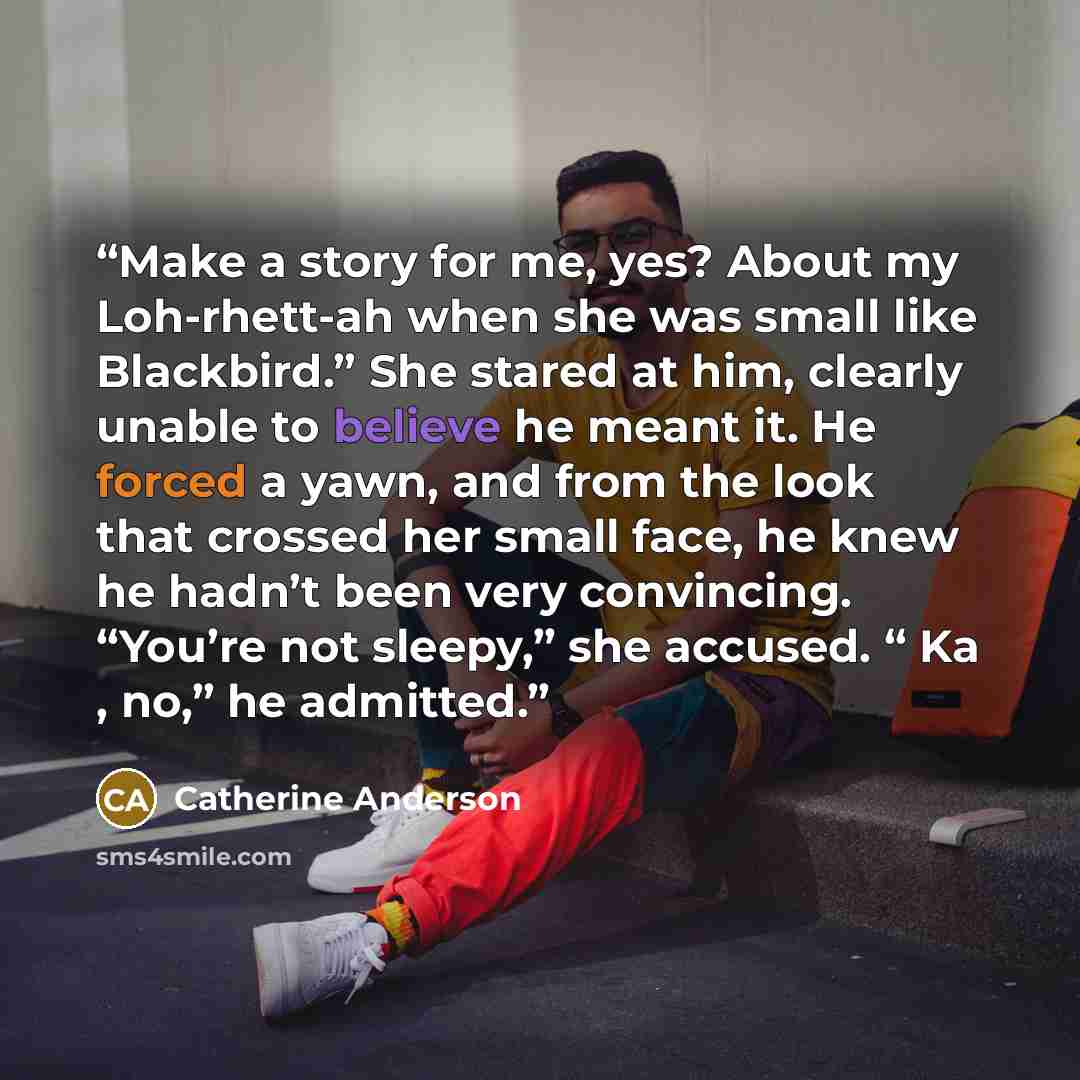 “Make a story for me, yes? About my Loh-rhett-ah when she was small like Blackbird.” She stared at him, clearly unable to believe he meant it. He forced a yawn, and from the look that crossed her small face, he knew he hadn’t been very convincing. “You’re not sleepy,” she accused. “ Ka , no,” he…” quote by Catherine Anderson