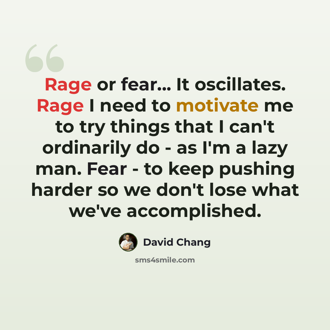 “Rage or fear... It oscillates. Rage I need to motivate me to try things that I can't ordinarily do - as I'm a lazy man. Fear - to keep pushing harder so we don't lose what we've accomplished.” quote by David Chang